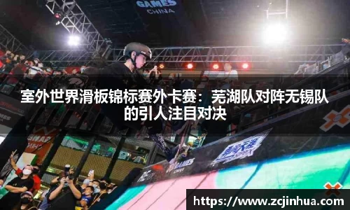 室外世界滑板锦标赛外卡赛：芜湖队对阵无锡队的引人注目对决